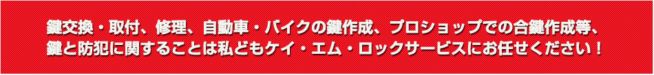 鍵交換・取付、修理、自動車・バイクの鍵作成、プロショップでの合鍵作成等、鍵と防犯に関することは私どもケイ・エム・ロックサービスにお任せください！