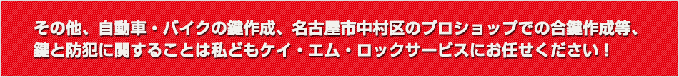その他、自動車・バイクの鍵作成、名古屋市中村区のプロショップでの合鍵作成等、鍵と防犯に関することは私どもケイ・エム・ロックサービスにお任せください！