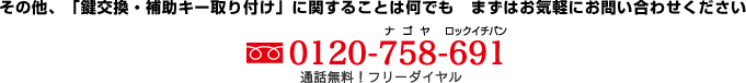 その他、「鍵交換、補助キー取り付け」に関することは何でも　まずはお気軽にお問い合わせください 0120-758-691 通話無料！フリーダイヤル